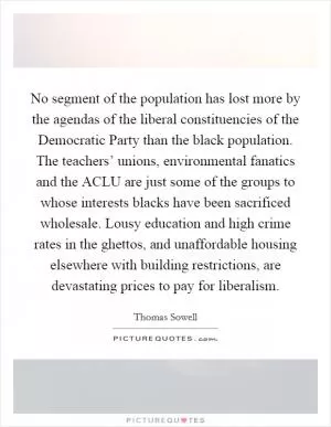 No segment of the population has lost more by the agendas of the liberal constituencies of the Democratic Party than the black population. The teachers’ unions, environmental fanatics and the ACLU are just some of the groups to whose interests blacks have been sacrificed wholesale. Lousy education and high crime rates in the ghettos, and unaffordable housing elsewhere with building restrictions, are devastating prices to pay for liberalism Picture Quote #1