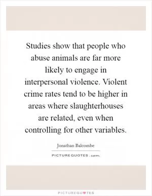 Studies show that people who abuse animals are far more likely to engage in interpersonal violence. Violent crime rates tend to be higher in areas where slaughterhouses are related, even when controlling for other variables Picture Quote #1