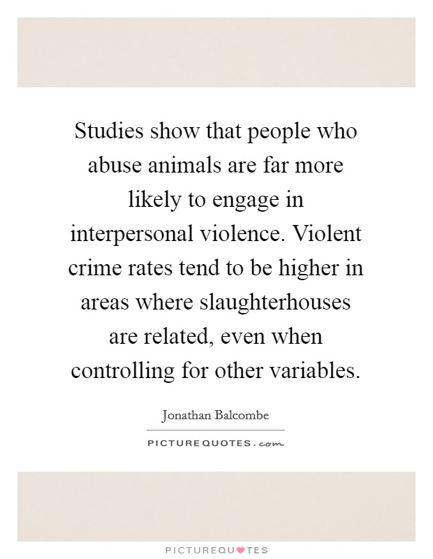 Studies show that people who abuse animals are far more likely to engage in interpersonal violence. Violent crime rates tend to be higher in areas where slaughterhouses are related, even when controlling for other variables. Picture Quote #1