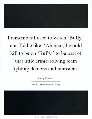 I remember I used to watch ‘Buffy,’ and I’d be like, ‘Ah man, I would kill to be on ‘Buffy,’ to be part of that little crime-solving team fighting demons and monsters.’ Picture Quote #1