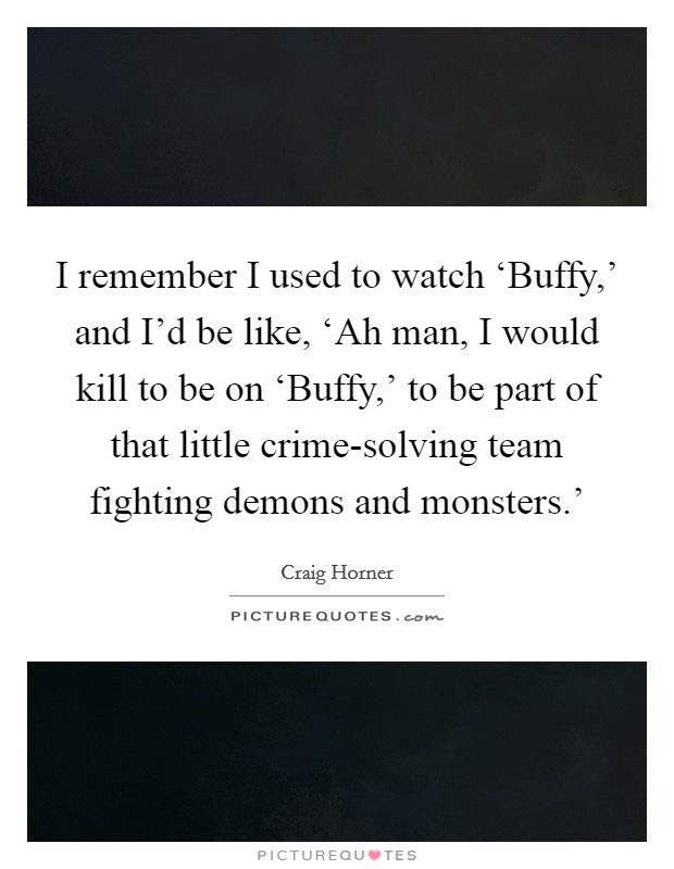 I remember I used to watch ‘Buffy,' and I'd be like, ‘Ah man, I would kill to be on ‘Buffy,' to be part of that little crime-solving team fighting demons and monsters.' Picture Quote #1