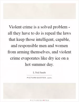 Violent crime is a solved problem - all they have to do is repeal the laws that keep those intelligent, capable, and responsible men and women from arming themselves, and violent crime evaporates like dry ice on a hot summer day Picture Quote #1