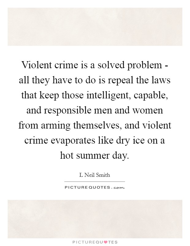 Violent crime is a solved problem - all they have to do is repeal the laws that keep those intelligent, capable, and responsible men and women from arming themselves, and violent crime evaporates like dry ice on a hot summer day. Picture Quote #1