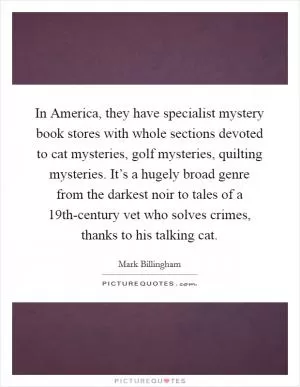 In America, they have specialist mystery book stores with whole sections devoted to cat mysteries, golf mysteries, quilting mysteries. It’s a hugely broad genre from the darkest noir to tales of a 19th-century vet who solves crimes, thanks to his talking cat Picture Quote #1