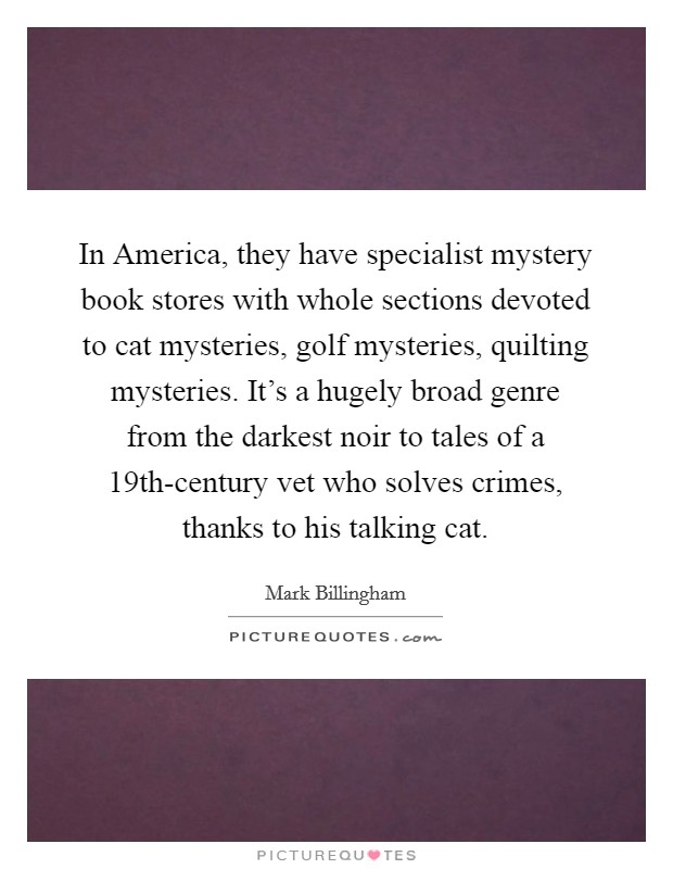 In America, they have specialist mystery book stores with whole sections devoted to cat mysteries, golf mysteries, quilting mysteries. It's a hugely broad genre from the darkest noir to tales of a 19th-century vet who solves crimes, thanks to his talking cat. Picture Quote #1