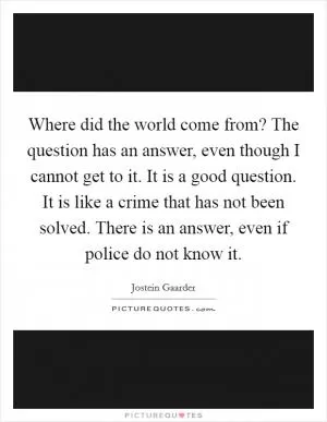 Where did the world come from? The question has an answer, even though I cannot get to it. It is a good question. It is like a crime that has not been solved. There is an answer, even if police do not know it Picture Quote #1