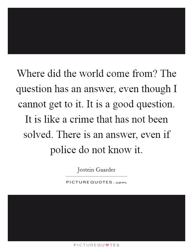 Where did the world come from? The question has an answer, even though I cannot get to it. It is a good question. It is like a crime that has not been solved. There is an answer, even if police do not know it. Picture Quote #1