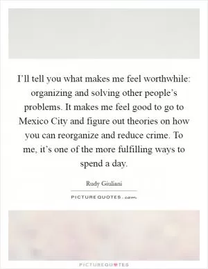 I’ll tell you what makes me feel worthwhile: organizing and solving other people’s problems. It makes me feel good to go to Mexico City and figure out theories on how you can reorganize and reduce crime. To me, it’s one of the more fulfilling ways to spend a day Picture Quote #1