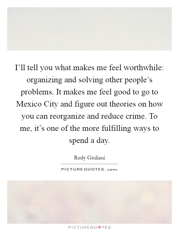 I'll tell you what makes me feel worthwhile: organizing and solving other people's problems. It makes me feel good to go to Mexico City and figure out theories on how you can reorganize and reduce crime. To me, it's one of the more fulfilling ways to spend a day. Picture Quote #1