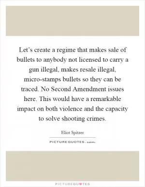 Let’s create a regime that makes sale of bullets to anybody not licensed to carry a gun illegal, makes resale illegal, micro-stamps bullets so they can be traced. No Second Amendment issues here. This would have a remarkable impact on both violence and the capacity to solve shooting crimes Picture Quote #1