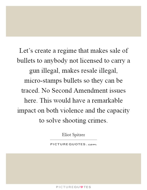 Let's create a regime that makes sale of bullets to anybody not licensed to carry a gun illegal, makes resale illegal, micro-stamps bullets so they can be traced. No Second Amendment issues here. This would have a remarkable impact on both violence and the capacity to solve shooting crimes. Picture Quote #1