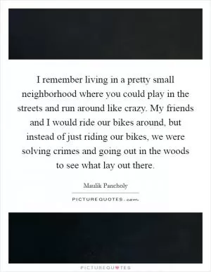 I remember living in a pretty small neighborhood where you could play in the streets and run around like crazy. My friends and I would ride our bikes around, but instead of just riding our bikes, we were solving crimes and going out in the woods to see what lay out there Picture Quote #1