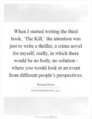When I started writing the third book, ‘The Kill,’ the intention was just to write a thriller, a crime novel for myself, really, in which there would be no body, no solution - where you would look at an event from different people’s perspectives Picture Quote #1