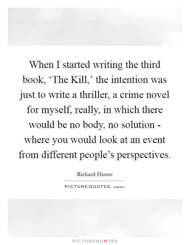 When I started writing the third book, ‘The Kill,' the intention was just to write a thriller, a crime novel for myself, really, in which there would be no body, no solution - where you would look at an event from different people's perspectives. Picture Quote #1
