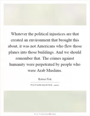 Whatever the political injustices are that created an environment that brought this about, it was not Americans who flew those planes into those buildings. And we should remember that. The crimes against humanity were perpetrated by people who were Arab Muslims Picture Quote #1
