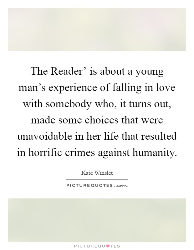 The Reader' is about a young man's experience of falling in love with somebody who, it turns out, made some choices that were unavoidable in her life that resulted in horrific crimes against humanity. Picture Quote #1