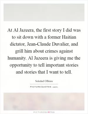 At Al Jazeera, the first story I did was to sit down with a former Haitian dictator, Jean-Claude Duvalier, and grill him about crimes against humanity. Al Jazeera is giving me the opportunity to tell important stories and stories that I want to tell Picture Quote #1