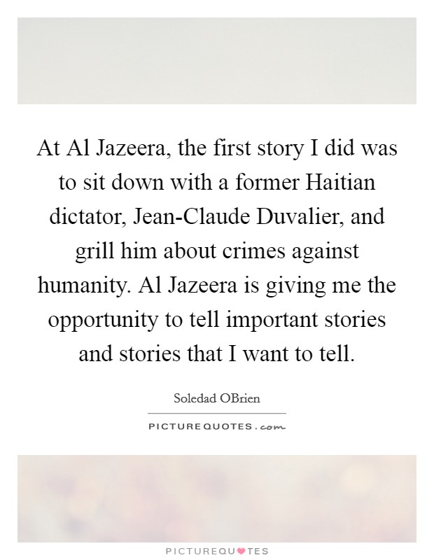 At Al Jazeera, the first story I did was to sit down with a former Haitian dictator, Jean-Claude Duvalier, and grill him about crimes against humanity. Al Jazeera is giving me the opportunity to tell important stories and stories that I want to tell. Picture Quote #1