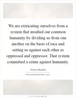 We are extricating ourselves from a system that insulted our common humanity by dividing us from one another on the basis of race and setting us against each other as oppressed and oppressor. That system committed a crime against humanity Picture Quote #1