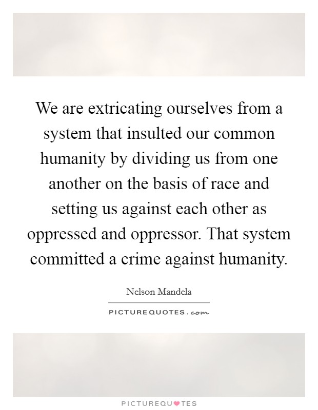 We are extricating ourselves from a system that insulted our common humanity by dividing us from one another on the basis of race and setting us against each other as oppressed and oppressor. That system committed a crime against humanity. Picture Quote #1