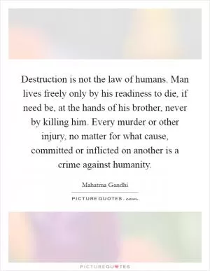 Destruction is not the law of humans. Man lives freely only by his readiness to die, if need be, at the hands of his brother, never by killing him. Every murder or other injury, no matter for what cause, committed or inflicted on another is a crime against humanity Picture Quote #1