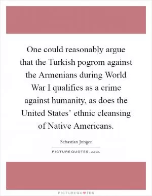 One could reasonably argue that the Turkish pogrom against the Armenians during World War I qualifies as a crime against humanity, as does the United States’ ethnic cleansing of Native Americans Picture Quote #1