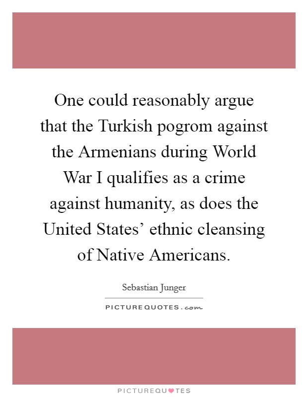 One could reasonably argue that the Turkish pogrom against the Armenians during World War I qualifies as a crime against humanity, as does the United States' ethnic cleansing of Native Americans. Picture Quote #1