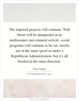 The imperial projects will continue, Wall Street will be unimpeded in its malfeasance and criminal activity, social programs will continue to be cut, maybe not at the same speed as under a Republican Administration, but it’s all headed in the same direction Picture Quote #1