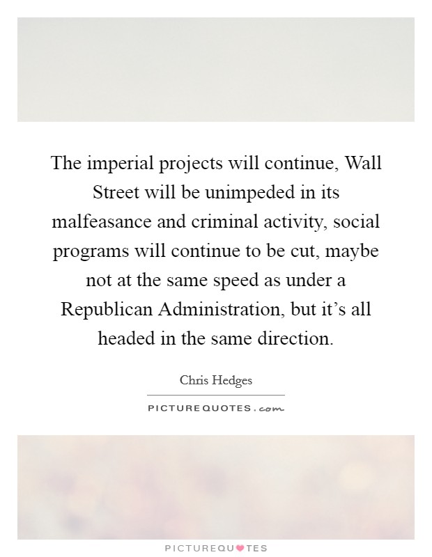 The imperial projects will continue, Wall Street will be unimpeded in its malfeasance and criminal activity, social programs will continue to be cut, maybe not at the same speed as under a Republican Administration, but it's all headed in the same direction. Picture Quote #1