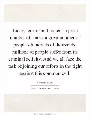 Today, terrorism threatens a great number of states, a great number of people - hundreds of thousands, millions of people suffer from its criminal activity. And we all face the task of joining our efforts in the fight against this common evil Picture Quote #1