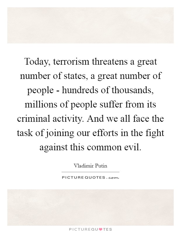 Today, terrorism threatens a great number of states, a great number of people - hundreds of thousands, millions of people suffer from its criminal activity. And we all face the task of joining our efforts in the fight against this common evil. Picture Quote #1