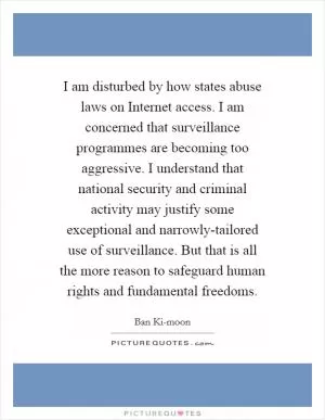 I am disturbed by how states abuse laws on Internet access. I am concerned that surveillance programmes are becoming too aggressive. I understand that national security and criminal activity may justify some exceptional and narrowly-tailored use of surveillance. But that is all the more reason to safeguard human rights and fundamental freedoms Picture Quote #1