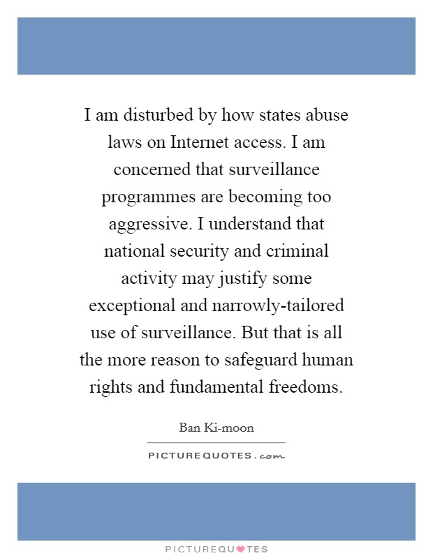 I am disturbed by how states abuse laws on Internet access. I am concerned that surveillance programmes are becoming too aggressive. I understand that national security and criminal activity may justify some exceptional and narrowly-tailored use of surveillance. But that is all the more reason to safeguard human rights and fundamental freedoms. Picture Quote #1