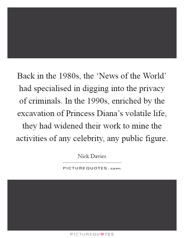 Back in the 1980s, the ‘News of the World' had specialised in digging into the privacy of criminals. In the 1990s, enriched by the excavation of Princess Diana's volatile life, they had widened their work to mine the activities of any celebrity, any public figure. Picture Quote #1