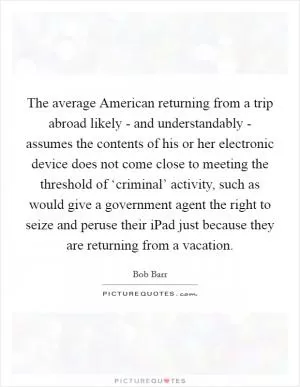 The average American returning from a trip abroad likely - and understandably - assumes the contents of his or her electronic device does not come close to meeting the threshold of ‘criminal’ activity, such as would give a government agent the right to seize and peruse their iPad just because they are returning from a vacation Picture Quote #1