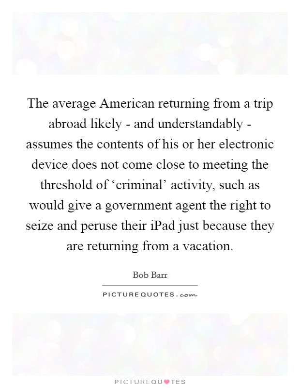 The average American returning from a trip abroad likely - and understandably - assumes the contents of his or her electronic device does not come close to meeting the threshold of ‘criminal’ activity, such as would give a government agent the right to seize and peruse their iPad just because they are returning from a vacation Picture Quote #1