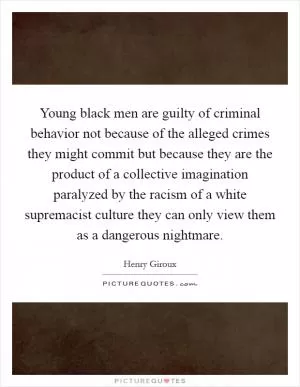 Young black men are guilty of criminal behavior not because of the alleged crimes they might commit but because they are the product of a collective imagination paralyzed by the racism of a white supremacist culture they can only view them as a dangerous nightmare Picture Quote #1