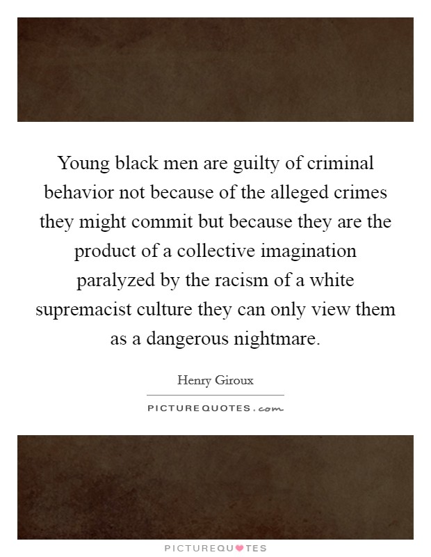 Young black men are guilty of criminal behavior not because of the alleged crimes they might commit but because they are the product of a collective imagination paralyzed by the racism of a white supremacist culture they can only view them as a dangerous nightmare. Picture Quote #1
