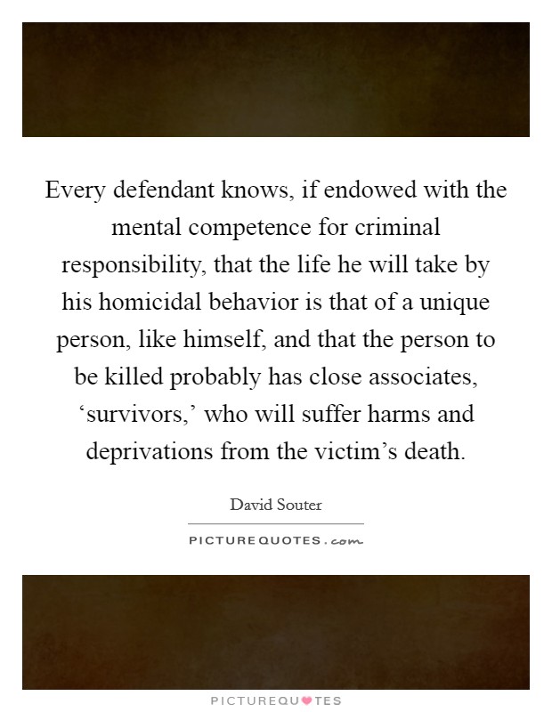 Every defendant knows, if endowed with the mental competence for criminal responsibility, that the life he will take by his homicidal behavior is that of a unique person, like himself, and that the person to be killed probably has close associates, ‘survivors,' who will suffer harms and deprivations from the victim's death. Picture Quote #1