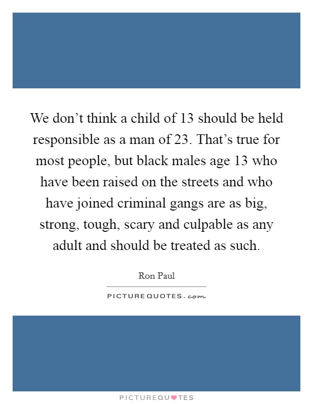 We don't think a child of 13 should be held responsible as a man of 23. That's true for most people, but black males age 13 who have been raised on the streets and who have joined criminal gangs are as big, strong, tough, scary and culpable as any adult and should be treated as such. Picture Quote #1