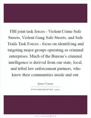 FBI joint task forces - Violent Crime Safe Streets, Violent Gang Safe Streets, and Safe Trails Task Forces - focus on identifying and targeting major groups operating as criminal enterprises. Much of the Bureau’s criminal intelligence is derived from our state, local, and tribal law enforcement partners, who know their communities inside and out Picture Quote #1