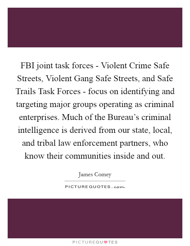FBI joint task forces - Violent Crime Safe Streets, Violent Gang Safe Streets, and Safe Trails Task Forces - focus on identifying and targeting major groups operating as criminal enterprises. Much of the Bureau's criminal intelligence is derived from our state, local, and tribal law enforcement partners, who know their communities inside and out. Picture Quote #1
