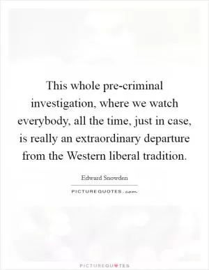 This whole pre-criminal investigation, where we watch everybody, all the time, just in case, is really an extraordinary departure from the Western liberal tradition Picture Quote #1