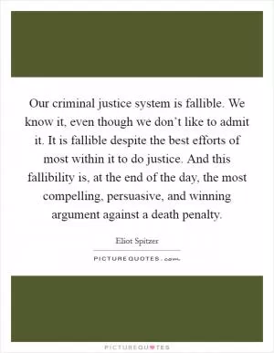 Our criminal justice system is fallible. We know it, even though we don’t like to admit it. It is fallible despite the best efforts of most within it to do justice. And this fallibility is, at the end of the day, the most compelling, persuasive, and winning argument against a death penalty Picture Quote #1