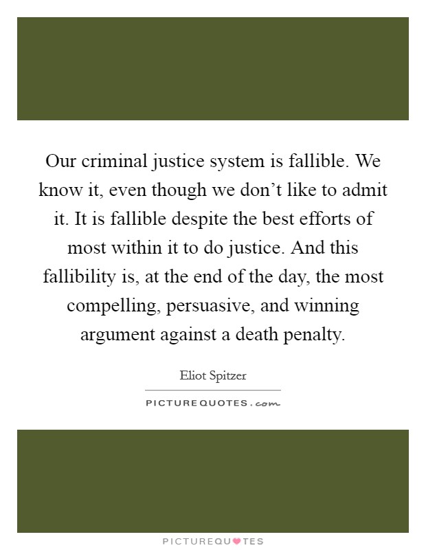 Our criminal justice system is fallible. We know it, even though we don't like to admit it. It is fallible despite the best efforts of most within it to do justice. And this fallibility is, at the end of the day, the most compelling, persuasive, and winning argument against a death penalty. Picture Quote #1