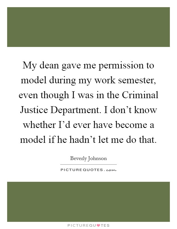 My dean gave me permission to model during my work semester, even though I was in the Criminal Justice Department. I don't know whether I'd ever have become a model if he hadn't let me do that. Picture Quote #1