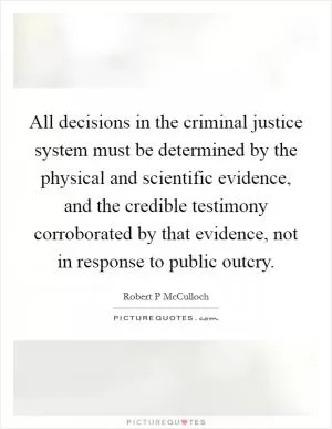 All decisions in the criminal justice system must be determined by the physical and scientific evidence, and the credible testimony corroborated by that evidence, not in response to public outcry Picture Quote #1