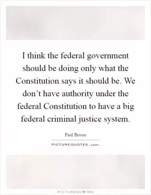 I think the federal government should be doing only what the Constitution says it should be. We don’t have authority under the federal Constitution to have a big federal criminal justice system Picture Quote #1