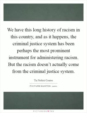 We have this long history of racism in this country, and as it happens, the criminal justice system has been perhaps the most prominent instrument for administering racism. But the racism doesn’t actually come from the criminal justice system Picture Quote #1