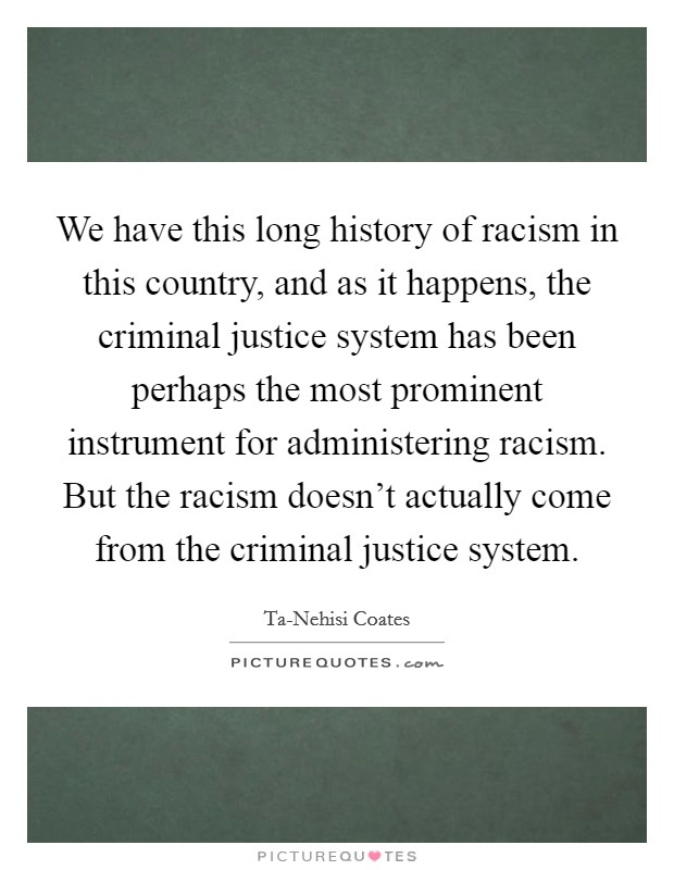 We have this long history of racism in this country, and as it happens, the criminal justice system has been perhaps the most prominent instrument for administering racism. But the racism doesn't actually come from the criminal justice system. Picture Quote #1